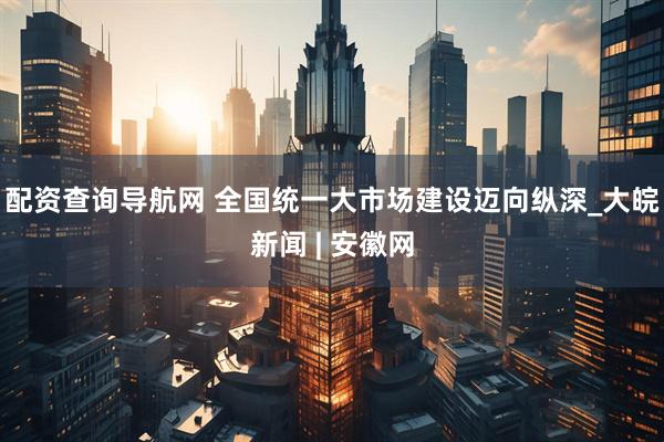 配资查询导航网 全国统一大市场建设迈向纵深_大皖新闻 | 安徽网
