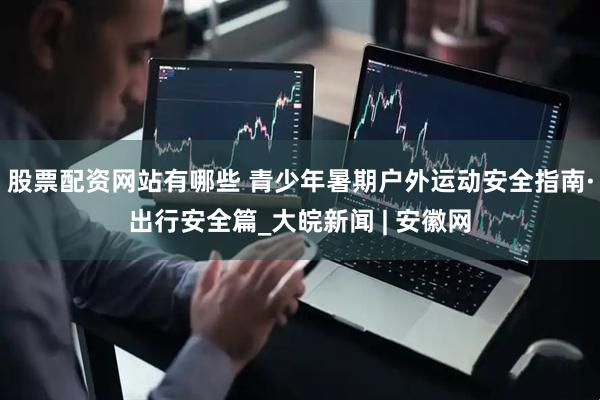 股票配资网站有哪些 青少年暑期户外运动安全指南·出行安全篇_大皖新闻 | 安徽网