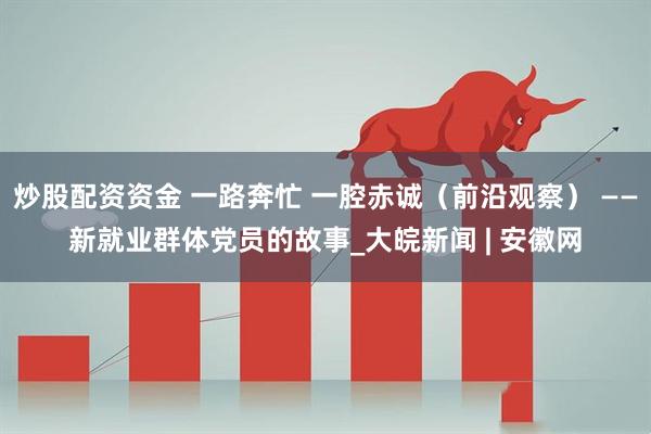 炒股配资资金 一路奔忙 一腔赤诚（前沿观察） ——新就业群体党员的故事_大皖新闻 | 安徽网