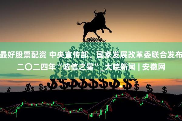 最好股票配资 中央宣传部、国家发展改革委联合发布二〇二四年“诚信之星”_大皖新闻 | 安徽网
