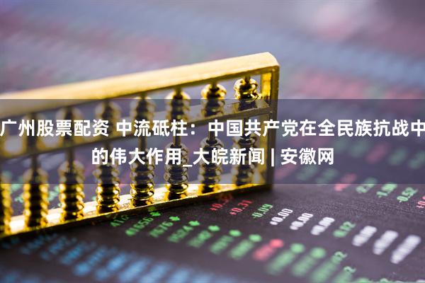 广州股票配资 中流砥柱：中国共产党在全民族抗战中的伟大作用_大皖新闻 | 安徽网
