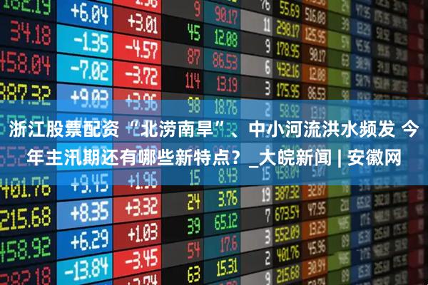 浙江股票配资 “北涝南旱”、中小河流洪水频发 今年主汛期还有哪些新特点？_大皖新闻 | 安徽网