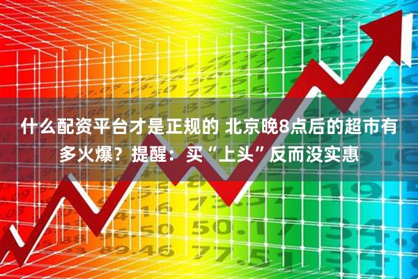 什么配资平台才是正规的 北京晚8点后的超市有多火爆？提醒：买“上头”反而没实惠