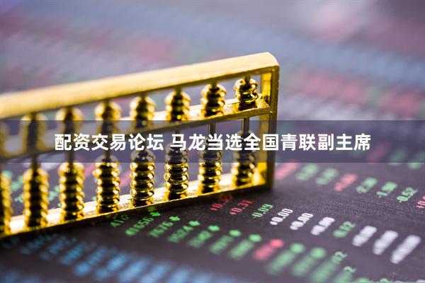 配资交易论坛 马龙当选全国青联副主席