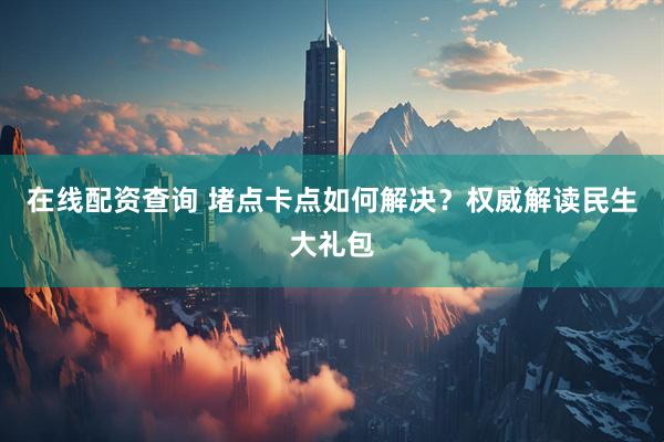 在线配资查询 堵点卡点如何解决？权威解读民生大礼包