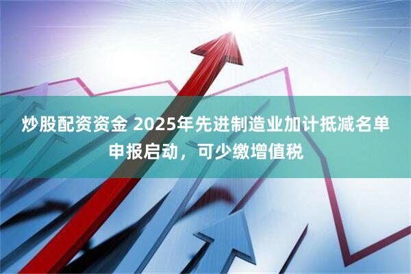 炒股配资资金 2025年先进制造业加计抵减名单申报启动，可少缴增值税