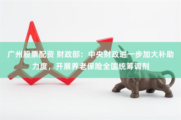 广州股票配资 财政部：中央财政进一步加大补助力度，开展养老保险全国统筹调剂