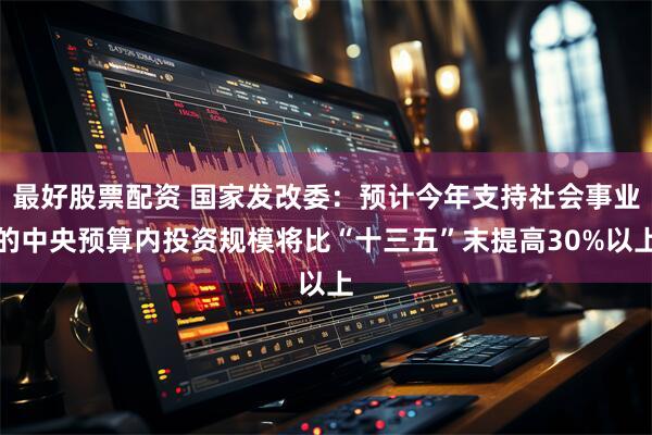 最好股票配资 国家发改委：预计今年支持社会事业的中央预算内投资规模将比“十三五”末提高30%以上