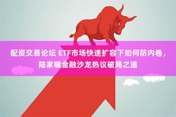 配资交易论坛 ETF市场快速扩容下如何防内卷，陆家嘴金融沙龙热议破局之道