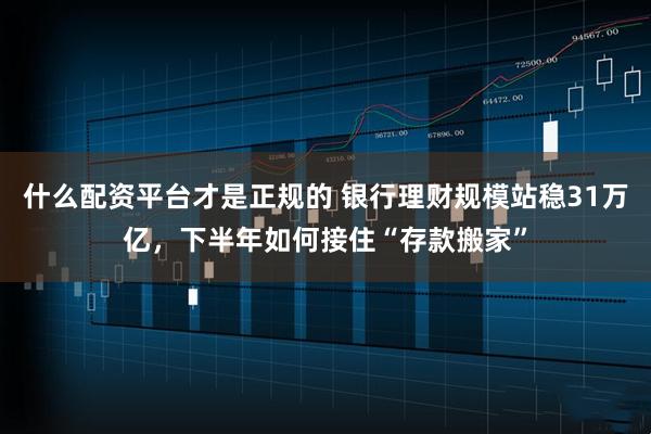 什么配资平台才是正规的 银行理财规模站稳31万亿，下半年如何接住“存款搬家”