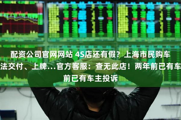 配资公司官网网站 4S店还有假？上海市民购车后，无法交付、上牌…官方客服：查无此店！两年前已有车主投诉