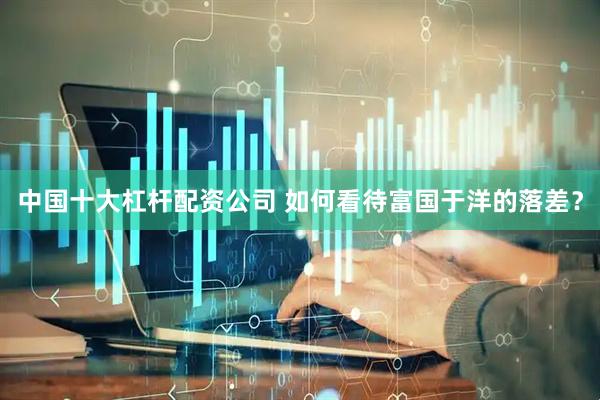 中国十大杠杆配资公司 如何看待富国于洋的落差？