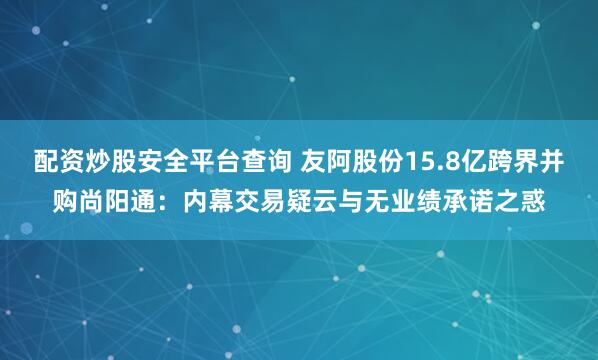 配资炒股安全平台查询 友阿股份15.8亿跨界并购尚阳通：内幕交易疑云与无业绩承诺之惑