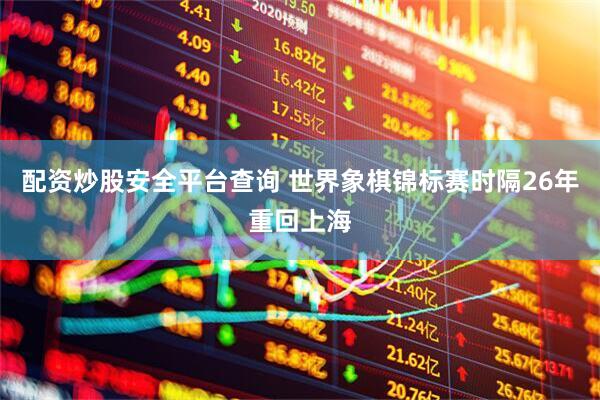 配资炒股安全平台查询 世界象棋锦标赛时隔26年重回上海