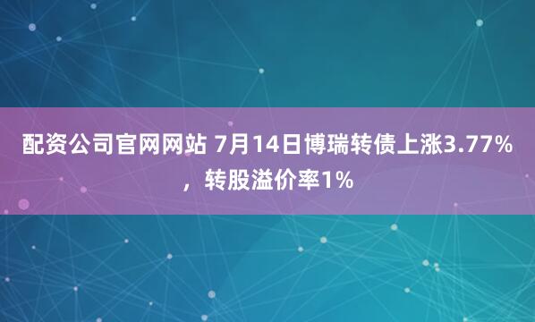 配资公司官网网站 7月14日博瑞转债上涨3.77%，转股溢价率1%
