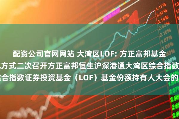 配资公司官网网站 大湾区LOF: 方正富邦基金管理有限公司关于以通讯方式二次召开方正富邦恒生沪深港通大湾区综合指数证券投资基金（LOF）基金份额持有人大会的第二次提示性公告