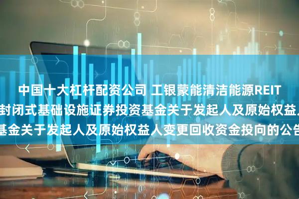 中国十大杠杆配资公司 工银蒙能清洁能源REIT: 工银瑞信蒙能清洁能源封闭式基础设施证券投资基金关于发起人及原始权益人变更回收资金投向的公告