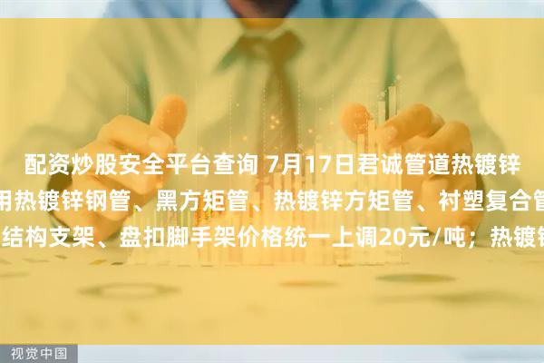 配资炒股安全平台查询 7月17日君诚管道热镀锌圆管、直缝焊管、燃气专用热镀锌钢管、黑方矩管、热镀锌方矩管、衬塑复合管、大棚椭圆管、光伏结构支架、盘扣脚手架价格统一上调20元/吨；热镀锌无缝管执行2024年7月17日价格；涂塑复合管、预涂覆热浸锌钢管执行2025年1月9日政策。