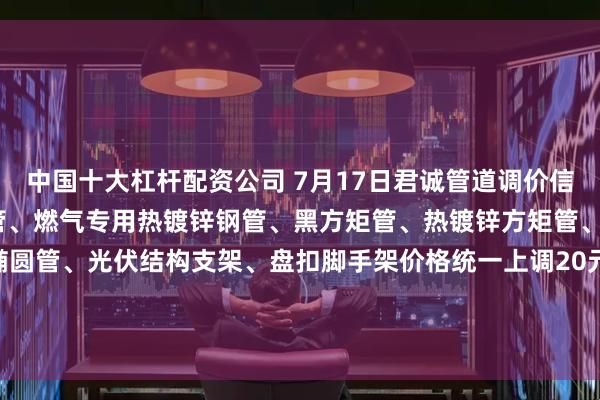中国十大杠杆配资公司 7月17日君诚管道调价信息:热镀锌圆管、直缝焊管、燃气专用热镀锌钢管、黑方矩管、热镀锌方矩管、衬塑复合管、大棚椭圆管、光伏结构支架、盘扣脚手架价格统一上调20元/吨；热镀锌无缝管执行2024年7月17日价格；涂塑复合管、预涂覆热浸锌钢管执行2025年1月9日政策。