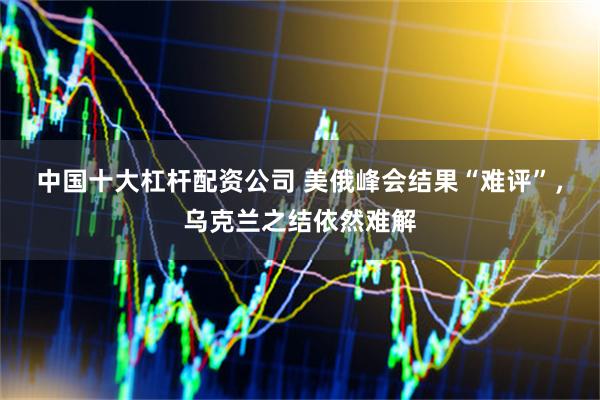 中国十大杠杆配资公司 美俄峰会结果“难评”，乌克兰之结依然难解