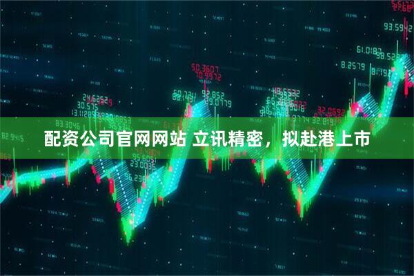 配资公司官网网站 立讯精密，拟赴港上市