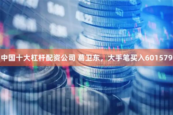 中国十大杠杆配资公司 葛卫东，大手笔买入601579