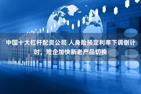 中国十大杠杆配资公司 人身险预定利率下调倒计时，险企加快新老产品切换