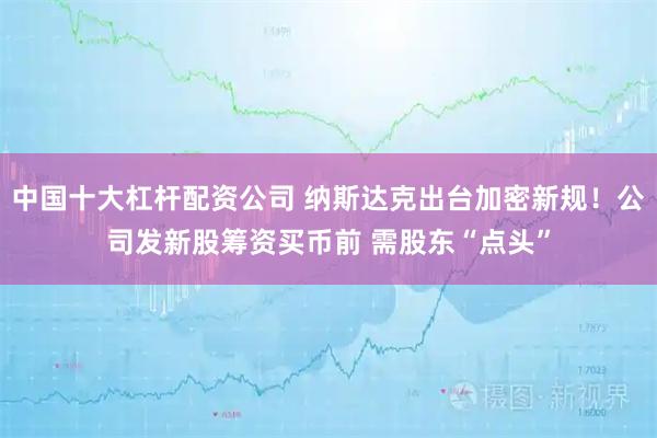 中国十大杠杆配资公司 纳斯达克出台加密新规！公司发新股筹资买币前 需股东“点头”