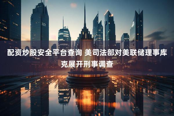 配资炒股安全平台查询 美司法部对美联储理事库克展开刑事调查