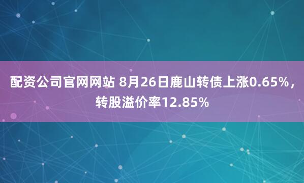配资公司官网网站 8月26日鹿山转债上涨0.65%，转股溢价率12.85%
