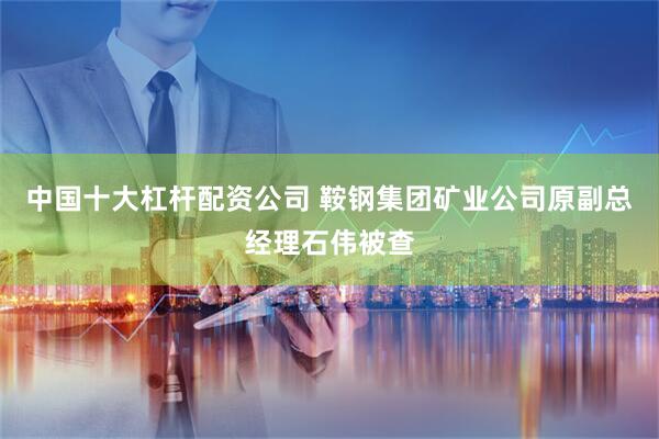 中国十大杠杆配资公司 鞍钢集团矿业公司原副总经理石伟被查