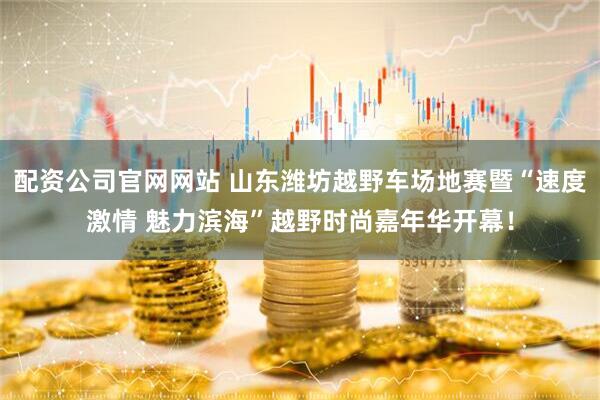 配资公司官网网站 山东潍坊越野车场地赛暨“速度激情 魅力滨海”越野时尚嘉年华开幕！