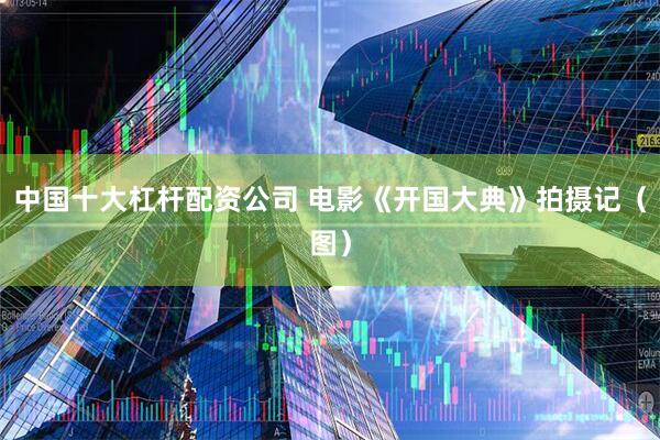 中国十大杠杆配资公司 电影《开国大典》拍摄记（图）