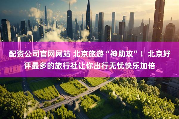 配资公司官网网站 北京旅游“神助攻”！北京好评最多的旅行社让你出行无忧快乐加倍