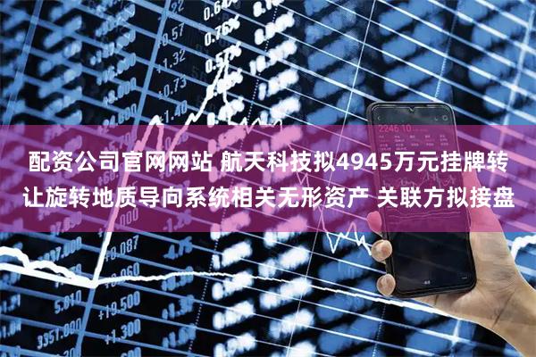 配资公司官网网站 航天科技拟4945万元挂牌转让旋转地质导向系统相关无形资产 关联方拟接盘