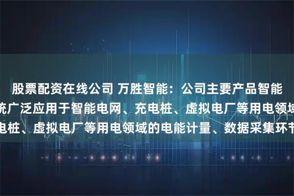 股票配资在线公司 万胜智能：公司主要产品智能电表、用电信息采集系统广泛应用于智能电网、充电桩、虚拟电厂等用电领域的电能计量、数据采集环节