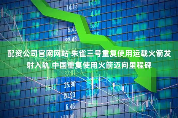 配资公司官网网站 朱雀三号重复使用运载火箭发射入轨 中国重复使用火箭迈向里程碑