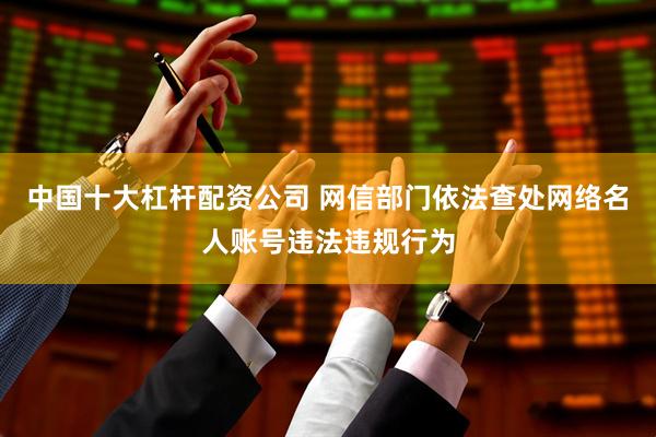 中国十大杠杆配资公司 网信部门依法查处网络名人账号违法违规行为