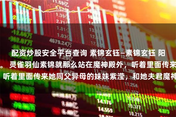 配资炒股安全平台查询 素锦玄钰—素锦玄钰 阳春三月，魔界大雪纷飞。 灵雀羽仙素锦就那么站在魔神殿外，听着里面传来她同父异母的妹妹紫滢，和她夫君魔神玄钰的声音。