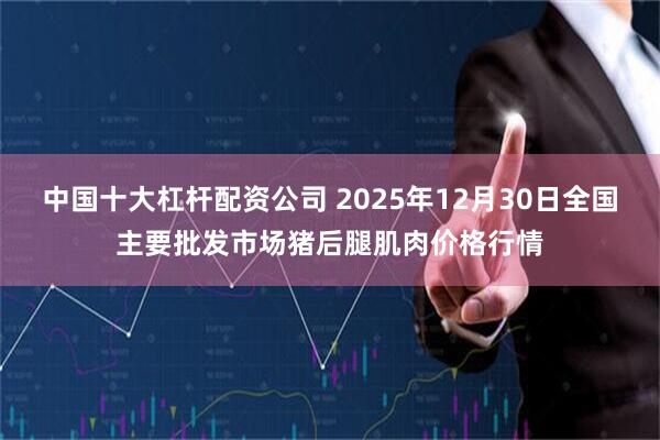 中国十大杠杆配资公司 2025年12月30日全国主要批发市场猪后腿肌肉价格行情